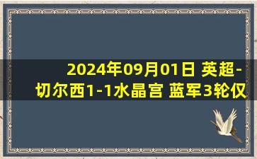 2024年09月01日 英超-切尔西1-1水晶宫 蓝军3轮仅拿4分 帕尔默助攻杰克逊破门